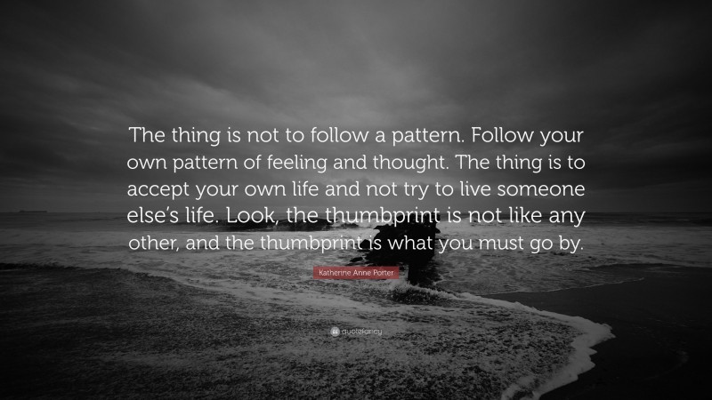 Katherine Anne Porter Quote: “The thing is not to follow a pattern. Follow your own pattern of feeling and thought. The thing is to accept your own life and not try to live someone else’s life. Look, the thumbprint is not like any other, and the thumbprint is what you must go by.”