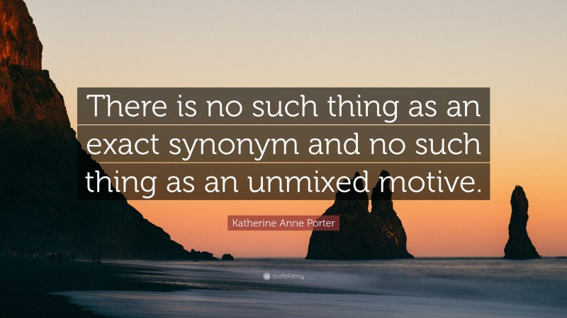 Katherine Anne Porter Quote: “There is no such thing as an exact synonym and no such thing as an unmixed motive.”
