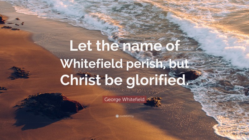 George Whitefield Quote: “Let the name of Whitefield perish, but Christ be glorified.”