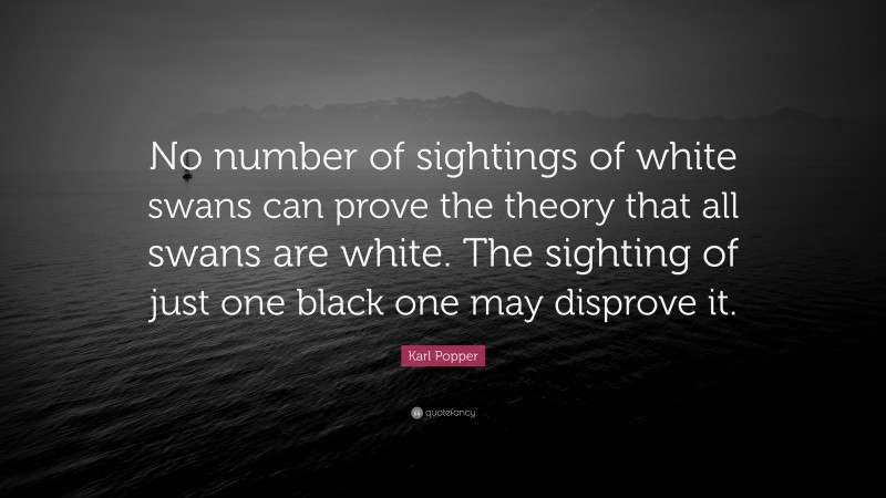 Karl Popper Quote: “No number of sightings of white swans can prove the theory that all swans are white. The sighting of just one black one may disprove it.”