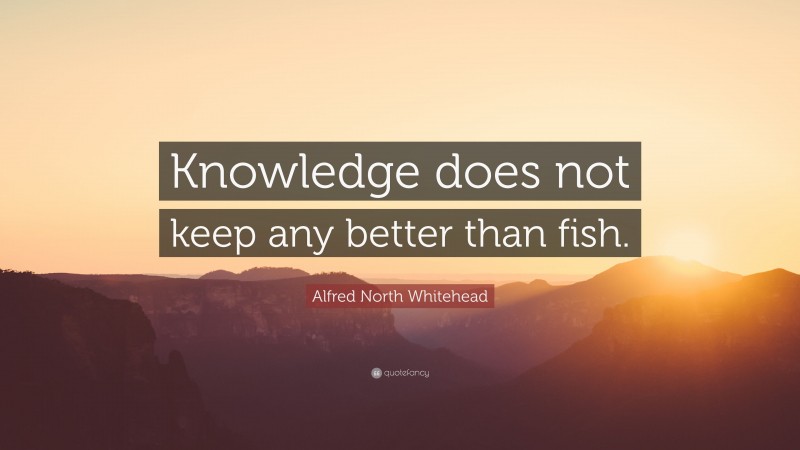 Alfred North Whitehead Quote: “Knowledge does not keep any better than fish.”