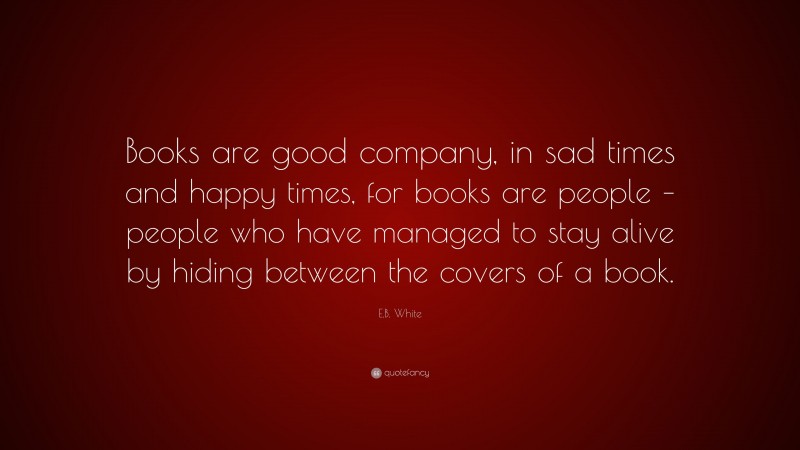 E.B. White Quote: “Books are good company, in sad times and happy times, for books are people – people who have managed to stay alive by hiding between the covers of a book.”