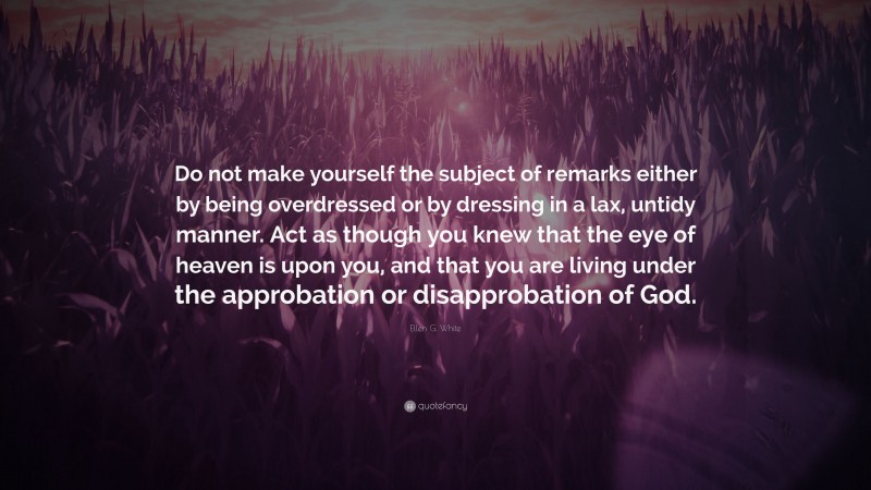 Ellen G. White Quote: “Do not make yourself the subject of remarks either by being overdressed or by dressing in a lax, untidy manner. Act as though you knew that the eye of heaven is upon you, and that you are living under the approbation or disapprobation of God.”
