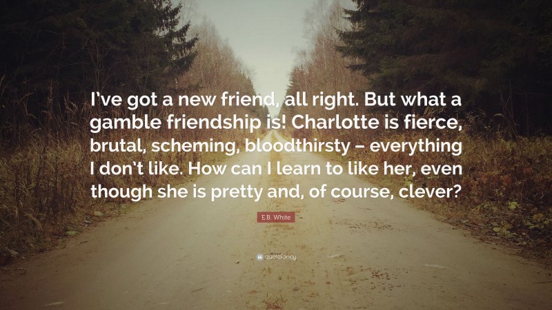 E.B. White Quote: “I’ve got a new friend, all right. But what a gamble friendship is! Charlotte is fierce, brutal, scheming, bloodthirsty – everything I don’t like. How can I learn to like her, even though she is pretty and, of course, clever?”