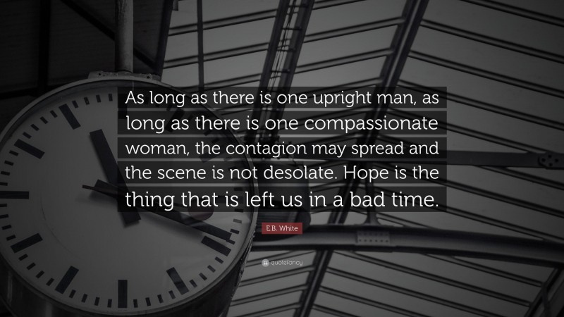 E.B. White Quote: “As long as there is one upright man, as long as there is one compassionate woman, the contagion may spread and the scene is not desolate. Hope is the thing that is left us in a bad time.”