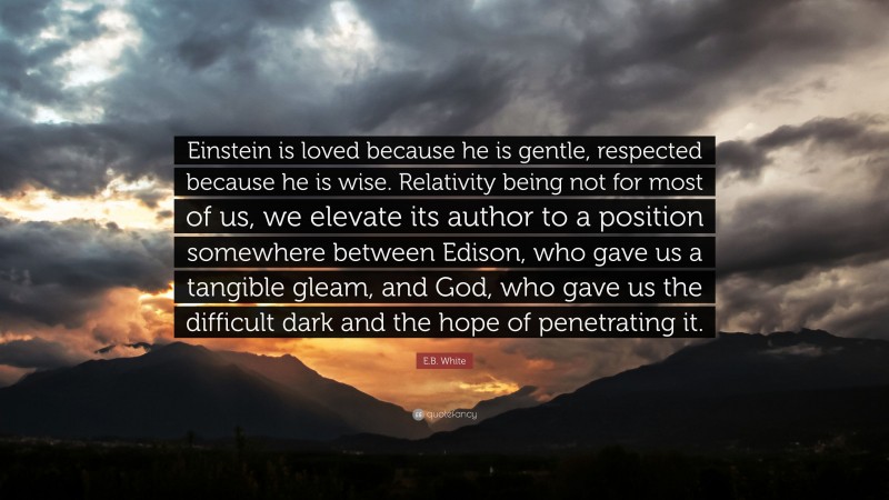 E.B. White Quote: “Einstein is loved because he is gentle, respected because he is wise. Relativity being not for most of us, we elevate its author to a position somewhere between Edison, who gave us a tangible gleam, and God, who gave us the difficult dark and the hope of penetrating it.”