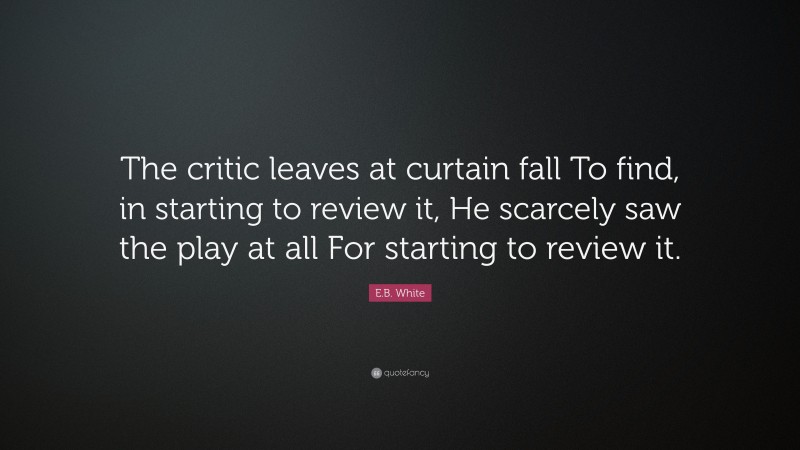 E.B. White Quote: “The critic leaves at curtain fall To find, in starting to review it, He scarcely saw the play at all For starting to review it.”