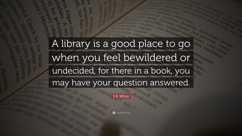 E.B. White Quote: “A library is a good place to go when you feel bewildered or undecided, for there in a book, you may have your question answered.”