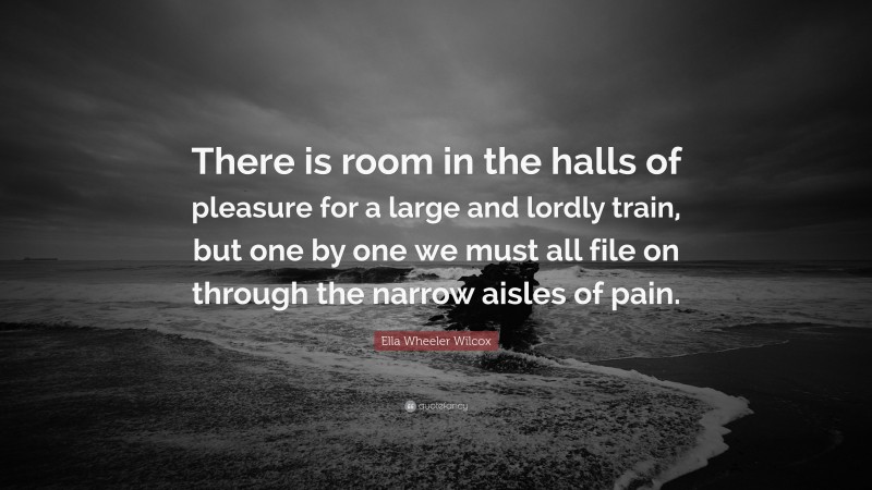 Ella Wheeler Wilcox Quote: “There is room in the halls of pleasure for a large and lordly train, but one by one we must all file on through the narrow aisles of pain.”