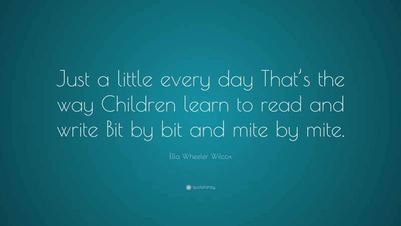Ella Wheeler Wilcox Quote: “Just a little every day That’s the way Children learn to read and write Bit by bit and mite by mite.”