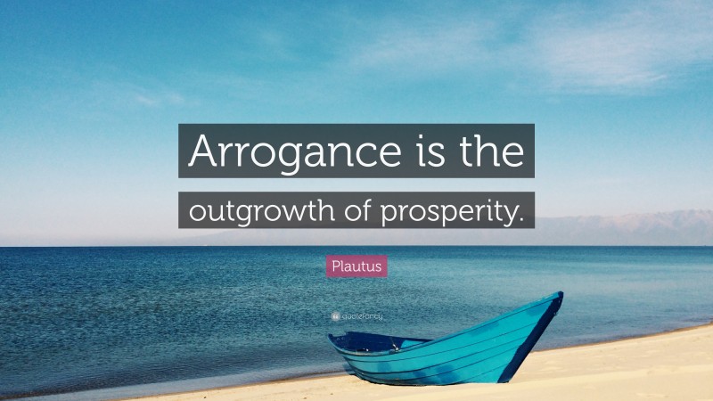 Plautus Quote: “Arrogance is the outgrowth of prosperity.”