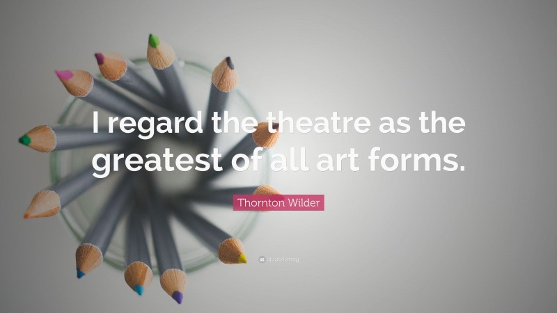 Thornton Wilder Quote: “I regard the theatre as the greatest of all art forms.”