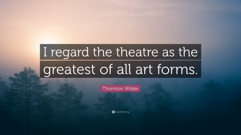 Thornton Wilder Quote: “I regard the theatre as the greatest of all art forms.”