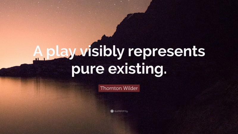 Thornton Wilder Quote: “A play visibly represents pure existing.”
