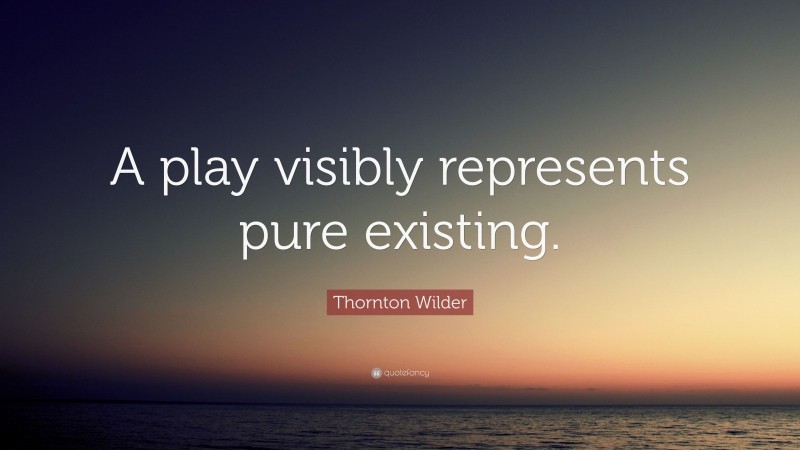 Thornton Wilder Quote: “A play visibly represents pure existing.”
