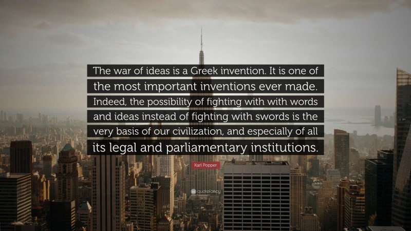 Karl Popper Quote: “The war of ideas is a Greek invention. It is one of the most important inventions ever made. Indeed, the possibility of fighting with with words and ideas instead of fighting with swords is the very basis of our civilization, and especially of all its legal and parliamentary institutions.”