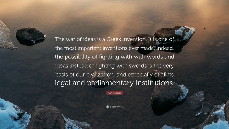 Karl Popper Quote: “The war of ideas is a Greek invention. It is one of the most important inventions ever made. Indeed, the possibility of fighting with with words and ideas instead of fighting with swords is the very basis of our civilization, and especially of all its legal and parliamentary institutions.”