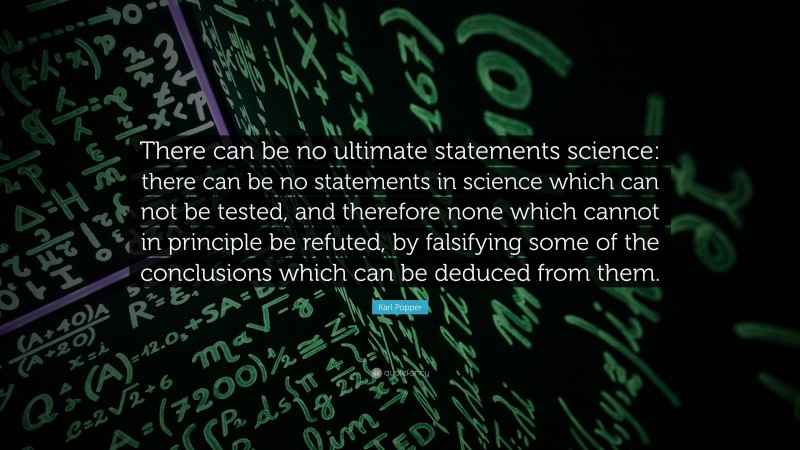Karl Popper Quote: “There can be no ultimate statements science: there can be no statements in science which can not be tested, and therefore none which cannot in principle be refuted, by falsifying some of the conclusions which can be deduced from them.”