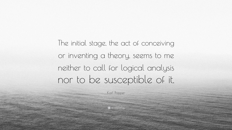 Karl Popper Quote: “The initial stage, the act of conceiving or inventing a theory, seems to me neither to call for logical analysis nor to be susceptible of it.”