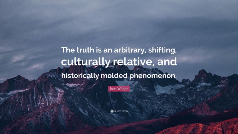 Ken Wilber Quote: “The truth is an arbitrary, shifting, culturally relative, and historically molded phenomenon.”
