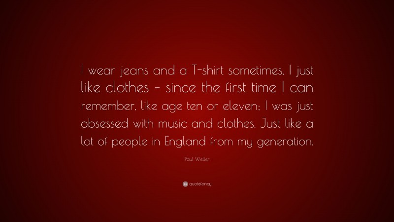 Paul Weller Quote: “I wear jeans and a T-shirt sometimes. I just like clothes – since the first time I can remember, like age ten or eleven; I was just obsessed with music and clothes. Just like a lot of people in England from my generation.”