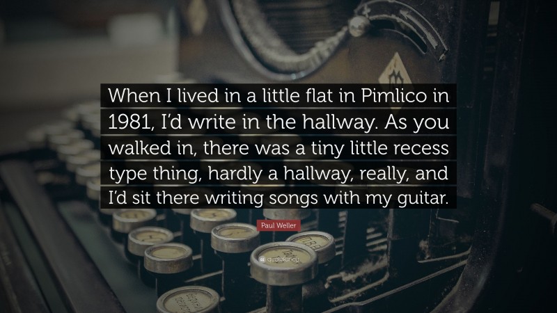 Paul Weller Quote: “When I lived in a little flat in Pimlico in 1981, I’d write in the hallway. As you walked in, there was a tiny little recess type thing, hardly a hallway, really, and I’d sit there writing songs with my guitar.”