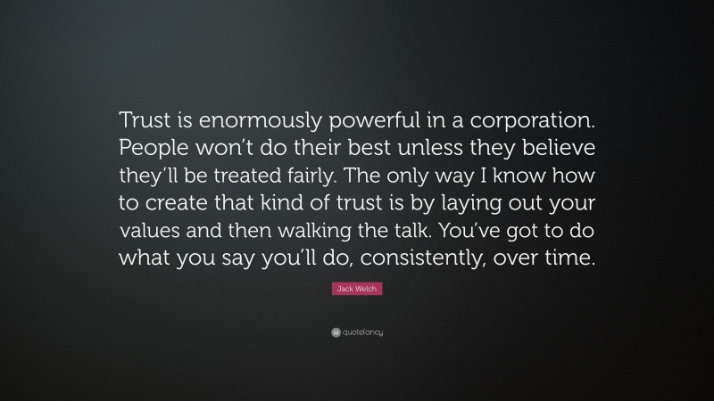 Jack Welch Quote: “Trust is enormously powerful in a corporation. People won’t do their best unless they believe they’ll be treated fairly. The only way I know how to create that kind of trust is by laying out your values and then walking the talk. You’ve got to do what you say you’ll do, consistently, over time.”