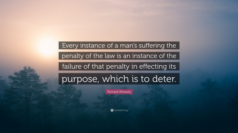 Richard Whately Quote: “Every instance of a man’s suffering the penalty of the law is an instance of the failure of that penalty in effecting its purpose, which is to deter.”