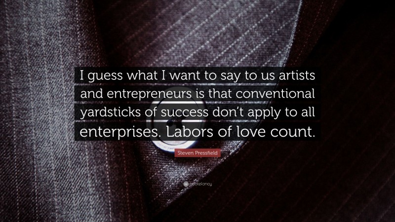 Steven Pressfield Quote: “I guess what I want to say to us artists and entrepreneurs is that conventional yardsticks of success don’t apply to all enterprises. Labors of love count.”