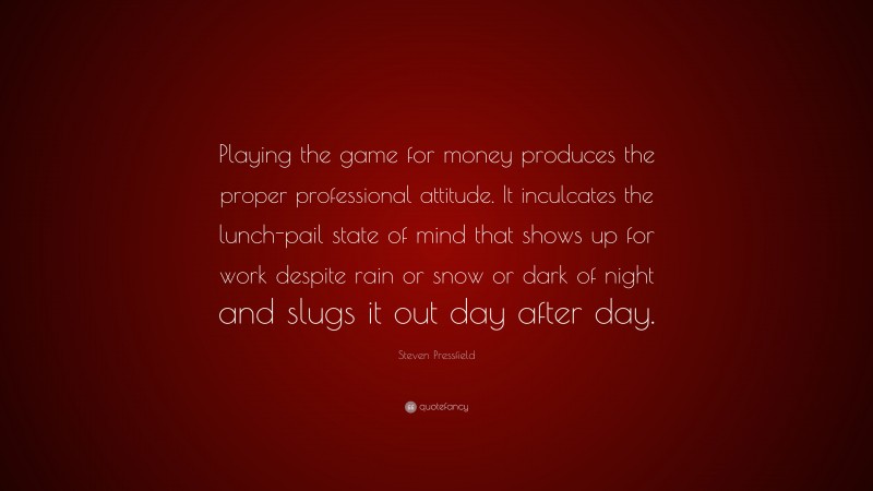 Steven Pressfield Quote: “Playing the game for money produces the proper professional attitude. It inculcates the lunch-pail state of mind that shows up for work despite rain or snow or dark of night and slugs it out day after day.”