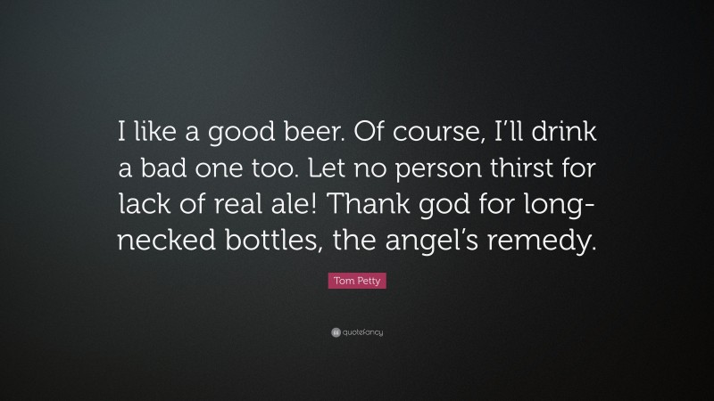 Tom Petty Quote: “I like a good beer. Of course, I’ll drink a bad one too. Let no person thirst for lack of real ale! Thank god for long-necked bottles, the angel’s remedy.”
