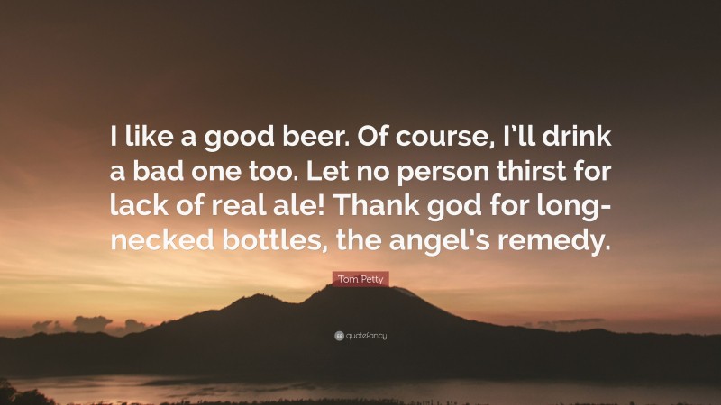 Tom Petty Quote: “I like a good beer. Of course, I’ll drink a bad one too. Let no person thirst for lack of real ale! Thank god for long-necked bottles, the angel’s remedy.”