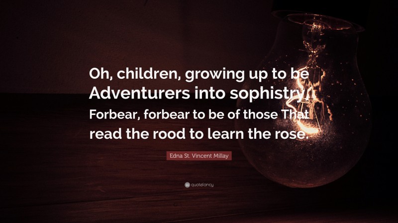 Edna St. Vincent Millay Quote: “Oh, children, growing up to be Adventurers into sophistry, Forbear, forbear to be of those That read the rood to learn the rose.”