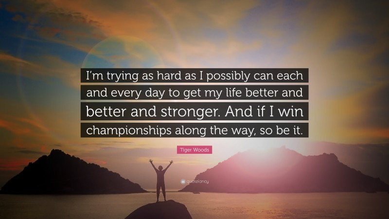 Tiger Woods Quote: “I’m trying as hard as I possibly can each and every day to get my life better and better and stronger. And if I win championships along the way, so be it.”