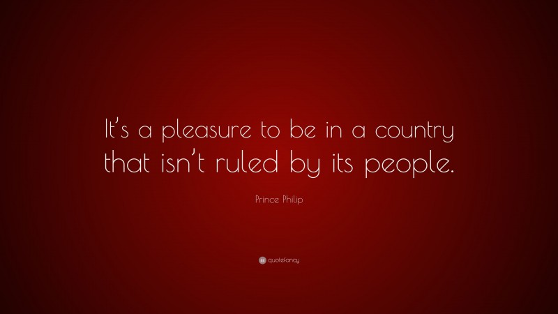 Prince Philip Quote: “It’s a pleasure to be in a country that isn’t ruled by its people.”