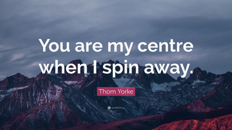 Thom Yorke Quote: “You are my centre when I spin away.”