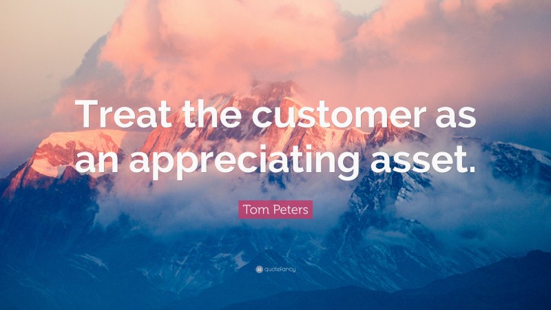 Tom Peters Quote: “Treat the customer as an appreciating asset.”