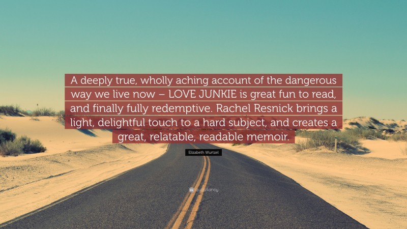 Elizabeth Wurtzel Quote: “A deeply true, wholly aching account of the dangerous way we live now – LOVE JUNKIE is great fun to read, and finally fully redemptive. Rachel Resnick brings a light, delightful touch to a hard subject, and creates a great, relatable, readable memoir.”