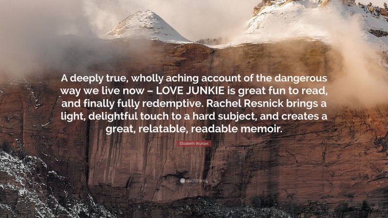 Elizabeth Wurtzel Quote: “A deeply true, wholly aching account of the dangerous way we live now – LOVE JUNKIE is great fun to read, and finally fully redemptive. Rachel Resnick brings a light, delightful touch to a hard subject, and creates a great, relatable, readable memoir.”