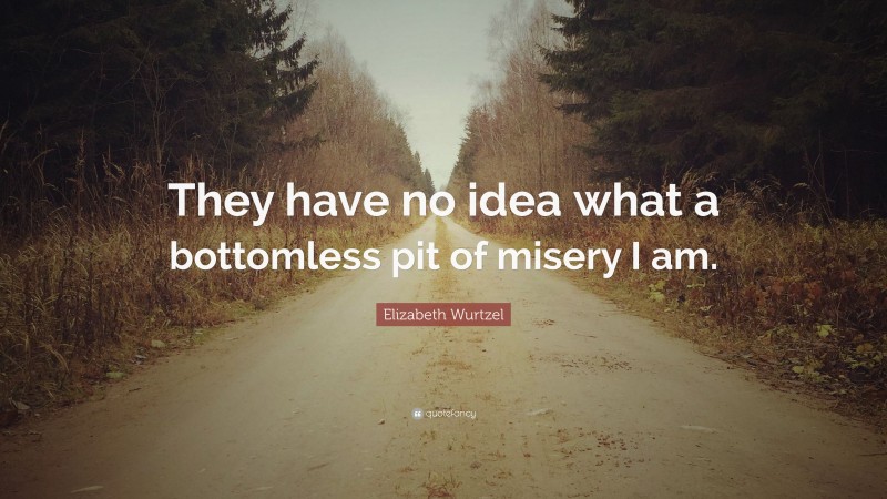Elizabeth Wurtzel Quote: “They have no idea what a bottomless pit of misery I am.”