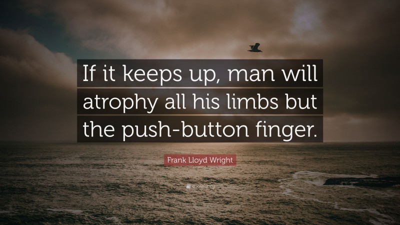 Frank Lloyd Wright Quote: “If it keeps up, man will atrophy all his limbs but the push-button finger.”