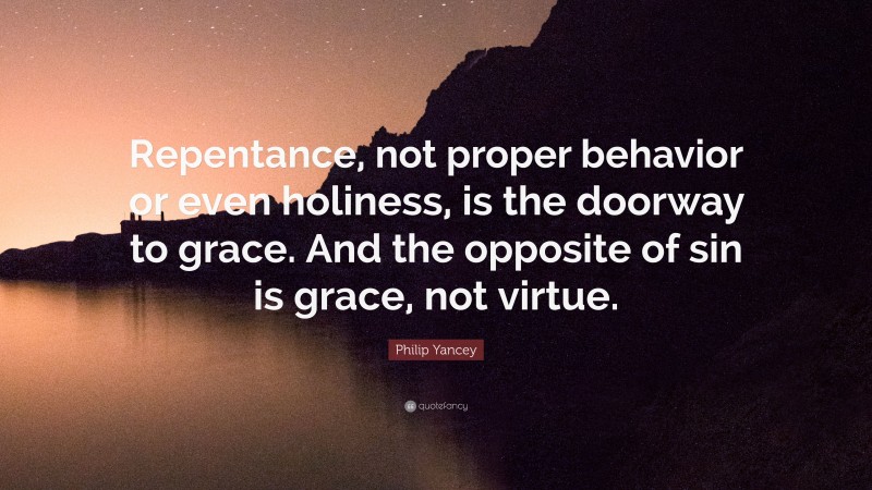 Philip Yancey Quote: “Repentance, not proper behavior or even holiness, is the doorway to grace. And the opposite of sin is grace, not virtue.”