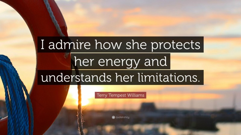 Terry Tempest Williams Quote: “I admire how she protects her energy and understands her limitations.”
