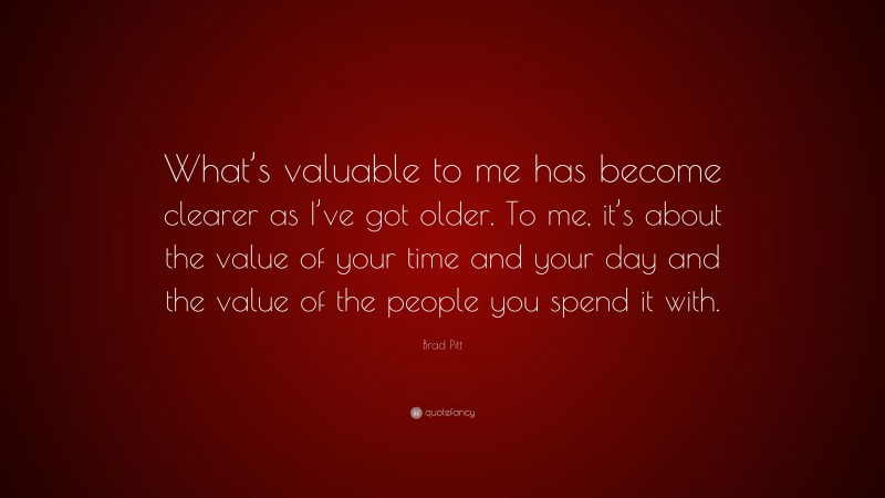 Brad Pitt Quote: “What’s valuable to me has become clearer as I’ve got older. To me, it’s about the value of your time and your day and the value of the people you spend it with.”
