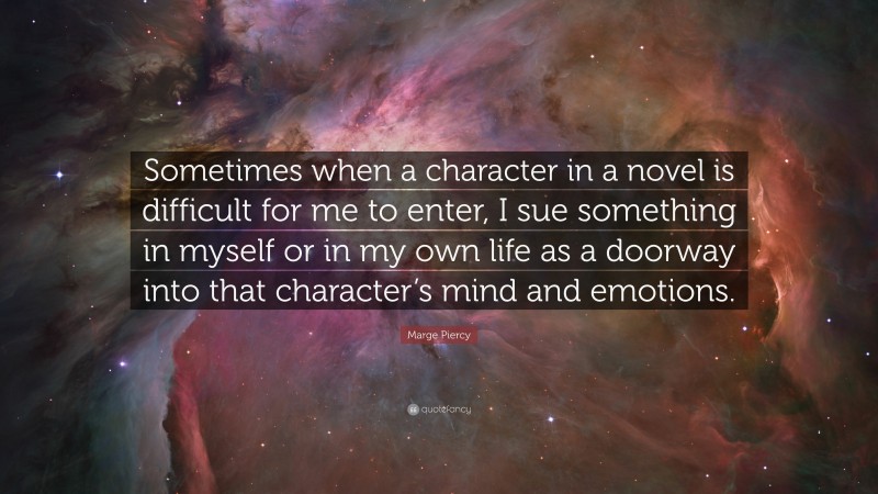 Marge Piercy Quote: “Sometimes when a character in a novel is difficult for me to enter, I sue something in myself or in my own life as a doorway into that character’s mind and emotions.”