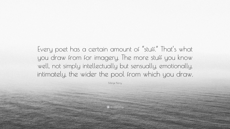 Marge Piercy Quote: “Every poet has a certain amount of “stuff.” That’s what you draw from for imagery. The more stuff you know well, not simply intellectually but sensually, emotionally, intimately, the wider the pool from which you draw.”