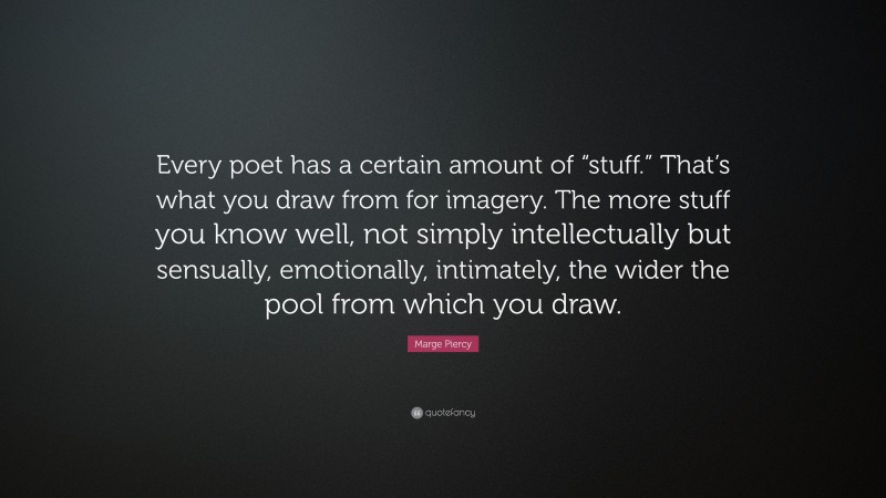 Marge Piercy Quote: “Every poet has a certain amount of “stuff.” That’s what you draw from for imagery. The more stuff you know well, not simply intellectually but sensually, emotionally, intimately, the wider the pool from which you draw.”