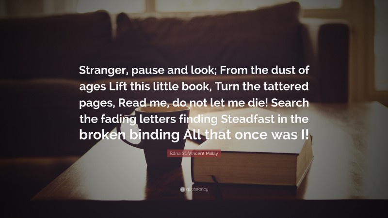 Edna St. Vincent Millay Quote: “Stranger, pause and look; From the dust of ages Lift this little book, Turn the tattered pages, Read me, do not let me die! Search the fading letters finding Steadfast in the broken binding All that once was I!”