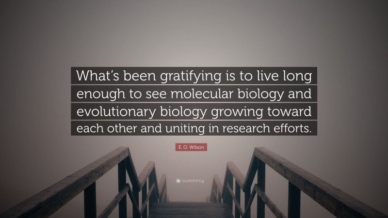 E. O. Wilson Quote: “What’s been gratifying is to live long enough to see molecular biology and evolutionary biology growing toward each other and uniting in research efforts.”