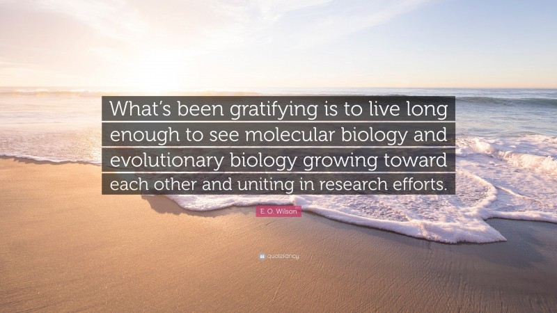 E. O. Wilson Quote: “What’s been gratifying is to live long enough to see molecular biology and evolutionary biology growing toward each other and uniting in research efforts.”